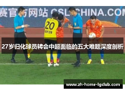 27岁归化球员转会中超面临的五大难题深度剖析