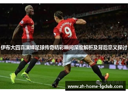 伊布大四喜演绎足球传奇精彩瞬间深度解析及背后意义探讨