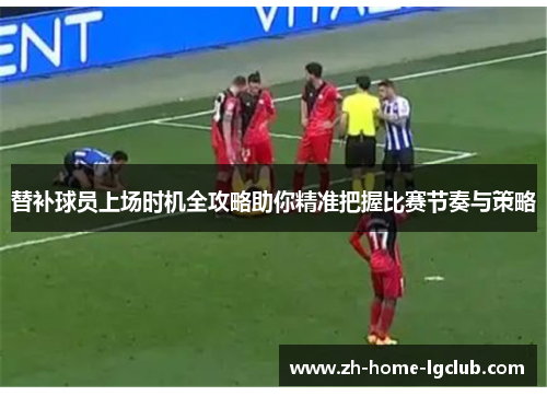 替补球员上场时机全攻略助你精准把握比赛节奏与策略