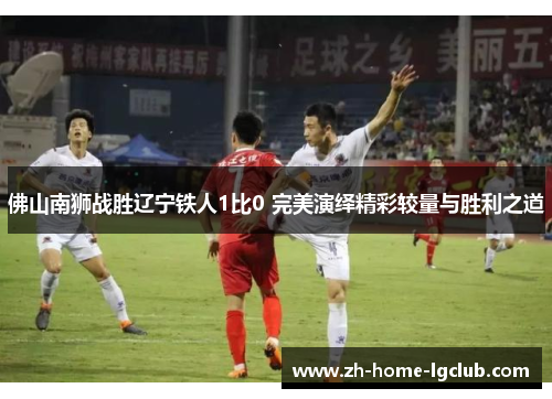 佛山南狮战胜辽宁铁人1比0 完美演绎精彩较量与胜利之道