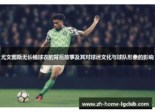 尤文图斯无长袖球衣的背后故事及其对球迷文化与球队形象的影响