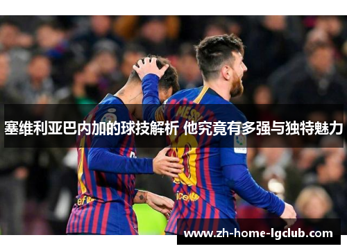 塞维利亚巴内加的球技解析 他究竟有多强与独特魅力