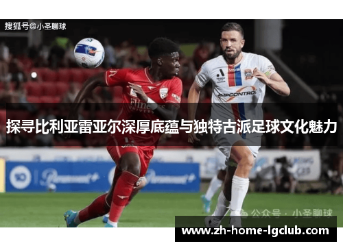 探寻比利亚雷亚尔深厚底蕴与独特古派足球文化魅力