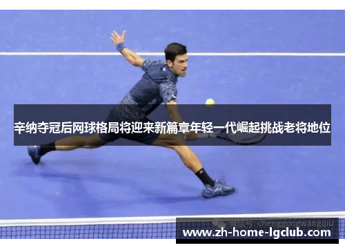 辛纳夺冠后网球格局将迎来新篇章年轻一代崛起挑战老将地位