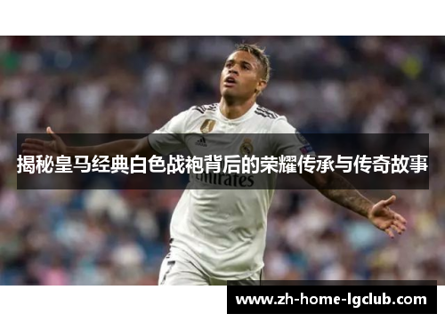 揭秘皇马经典白色战袍背后的荣耀传承与传奇故事