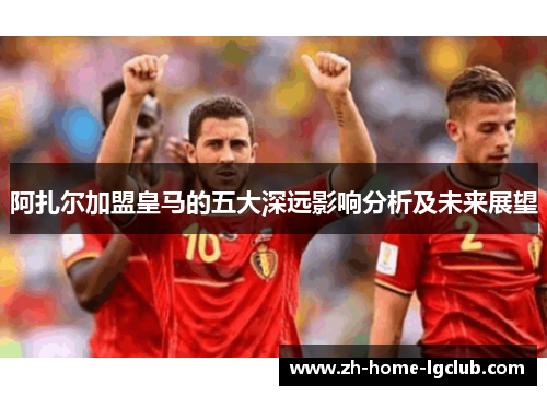 阿扎尔加盟皇马的五大深远影响分析及未来展望