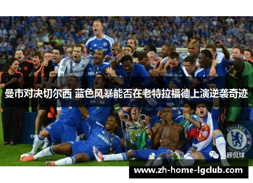 曼市对决切尔西 蓝色风暴能否在老特拉福德上演逆袭奇迹