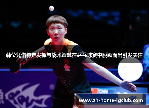 韩莹凭借稳定发挥与战术智慧在乒乓球赛中脱颖而出引发关注